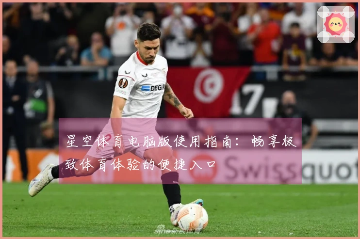 星空体育电脑版使用指南:畅享极致体育体验的便捷入口