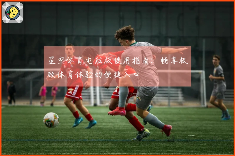 星空体育电脑版使用指南：畅享极致体育体验的便捷入口