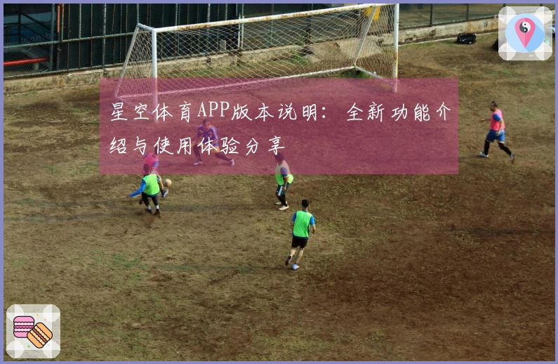 星空体育APP版本说明：全新功能介绍与使用体验分享